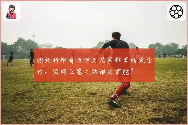 德约科维奇与伊万尼塞维奇结束合作,温网卫冕之路谁来掌舵?