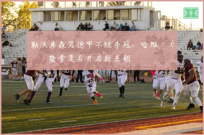 勒沃库森若德甲不败夺冠，哈维·阿隆索是否开启新王朝