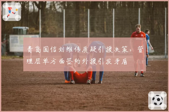 青岛国信刘维伟质疑引援决策，管理层单方面签约外援引发矛盾