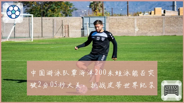中国游泳队覃海洋200米蛙泳能否突破2分05秒大关,挑战皮蒂世界纪录?
