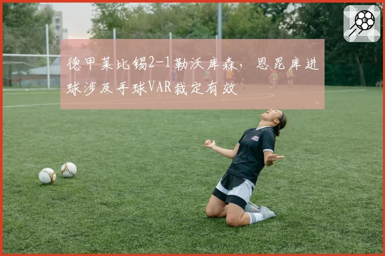 德甲莱比锡2-1勒沃库森,恩昆库进球涉及手球VAR裁定有效