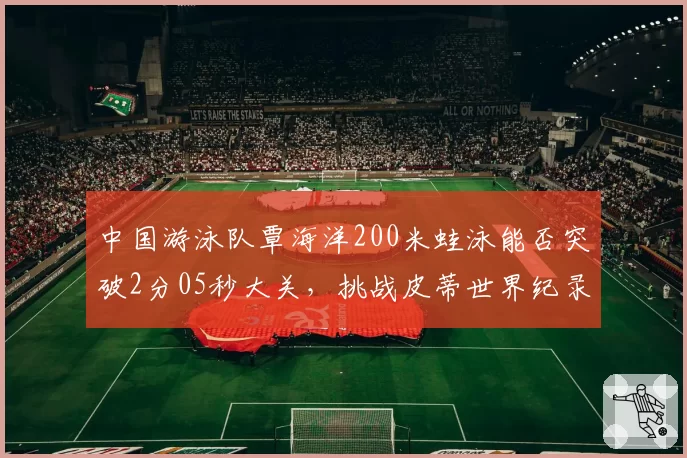 中国游泳队覃海洋200米蛙泳能否突破2分05秒大关,挑战皮蒂世界纪录?