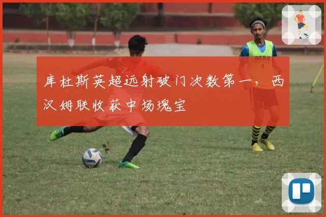 库杜斯英超远射破门次数第一，西汉姆联收获中场瑰宝