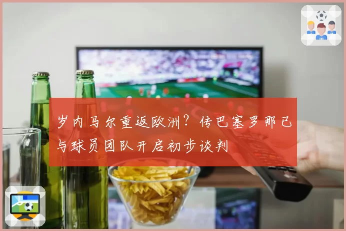 岁内马尔重返欧洲？传巴塞罗那已与球员团队开启初步谈判