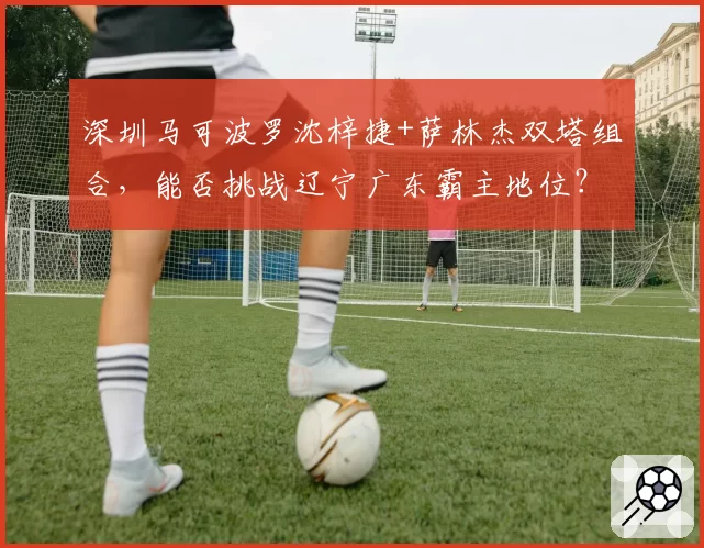 深圳马可波罗沈梓捷+萨林杰双塔组合,能否挑战辽宁广东霸主地位?