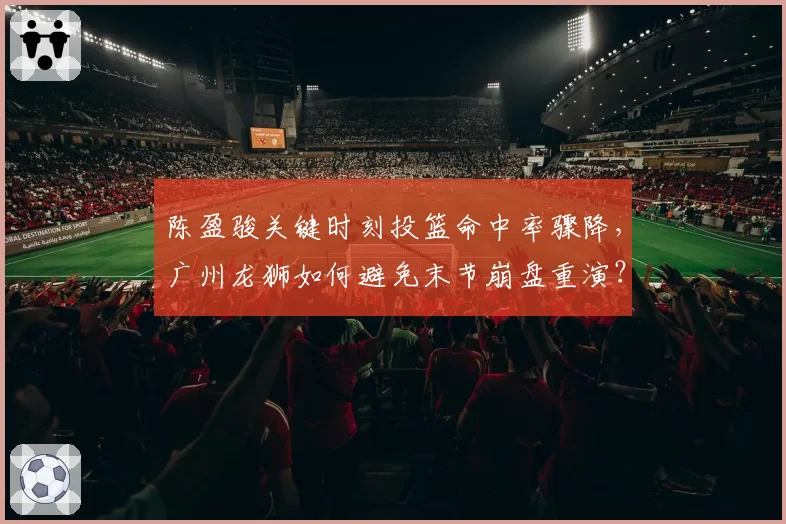 陈盈骏关键时刻投篮命中率骤降,广州龙狮如何避免末节崩盘重演?