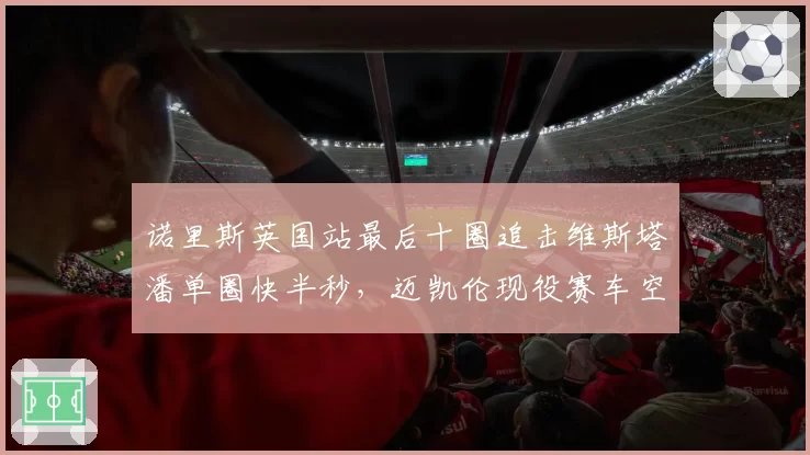 诺里斯英国站最后十圈追击维斯塔潘单圈快半秒,迈凯伦现役赛车空气动力学优势能否延续?