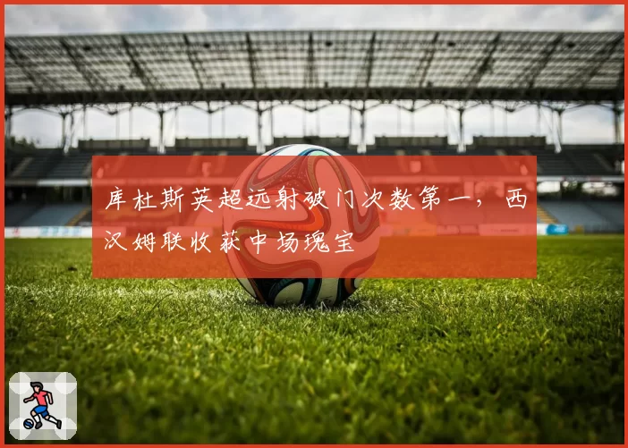 库杜斯英超远射破门次数第一，西汉姆联收获中场瑰宝