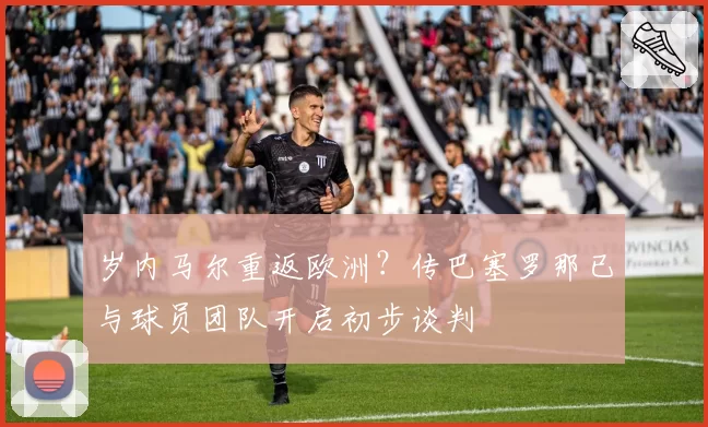 岁内马尔重返欧洲？传巴塞罗那已与球员团队开启初步谈判