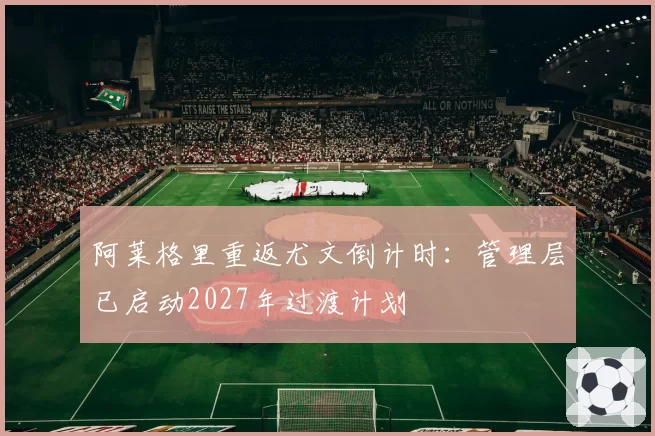 阿莱格里重返尤文倒计时：管理层已启动2027年过渡计划