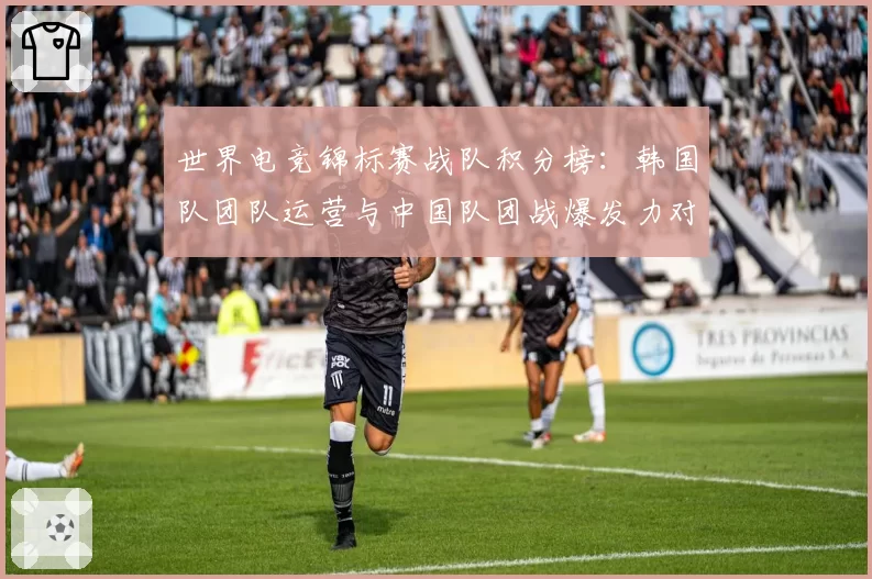世界电竞锦标赛战队积分榜：韩国队团队运营与中国队团战爆发力对比