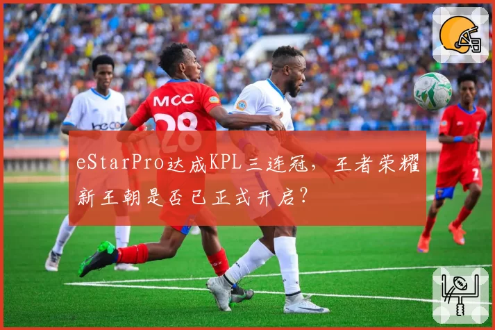 eStarPro达成KPL三连冠,王者荣耀新王朝是否已正式开启?