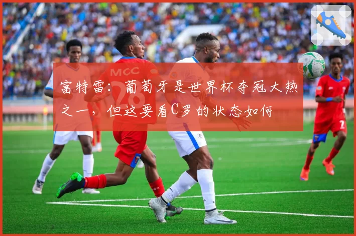 富特雷：葡萄牙是世界杯夺冠大热之一，但这要看C罗的状态如何