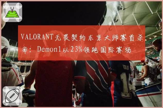 VALORANT无畏契约东京大师赛首杀率:Demon1以23%领跑国际赛场