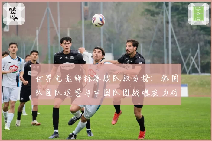 世界电竞锦标赛战队积分榜：韩国队团队运营与中国队团战爆发力对比