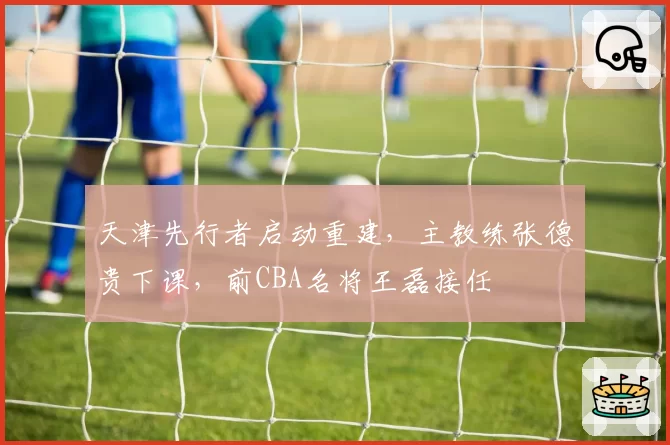 天津先行者启动重建，主教练张德贵下课，前CBA名将王磊接任