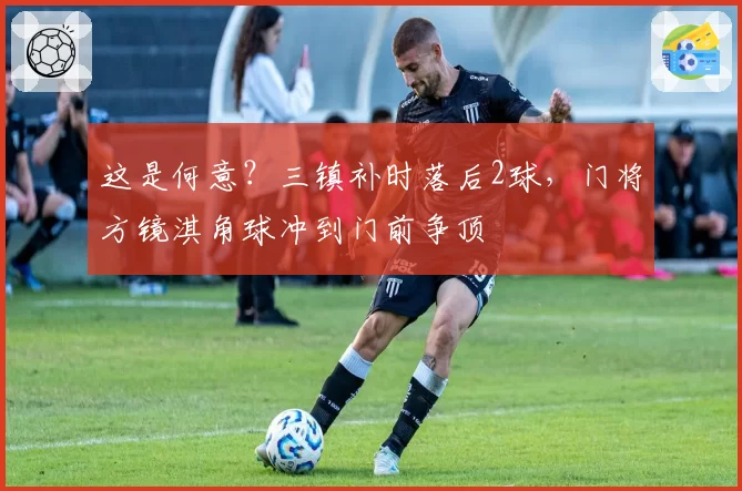 这是何意?三镇补时落后2球,门将方镜淇角球冲到门前争顶
