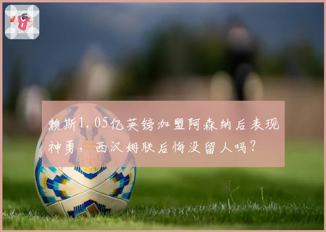 赖斯1.05亿英镑加盟阿森纳后表现神勇,西汉姆联后悔没留人吗?
