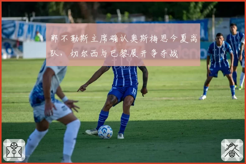 那不勒斯主席确认奥斯梅恩今夏离队,切尔西与巴黎展开争夺战