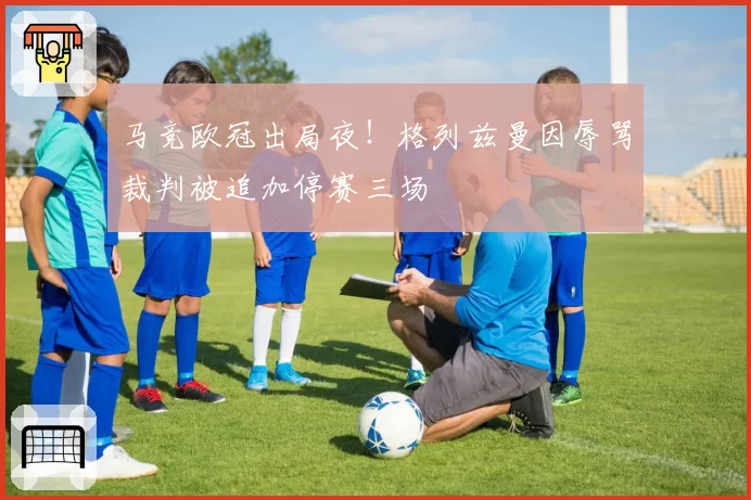 马竞欧冠出局夜！格列兹曼因辱骂裁判被追加停赛三场