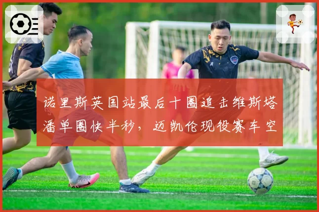 诺里斯英国站最后十圈追击维斯塔潘单圈快半秒,迈凯伦现役赛车空气动力学优势能否延续?