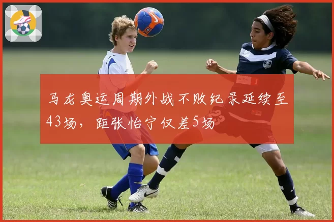 马龙奥运周期外战不败纪录延续至43场，距张怡宁仅差5场