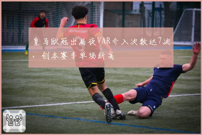 皇马欧冠出局夜VAR介入次数达7次,创本赛季单场新高