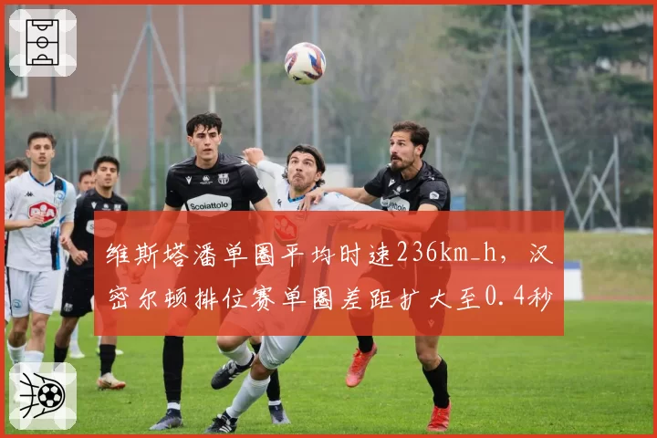 维斯塔潘单圈平均时速236km_h,汉密尔顿排位赛单圈差距扩大至0.4秒