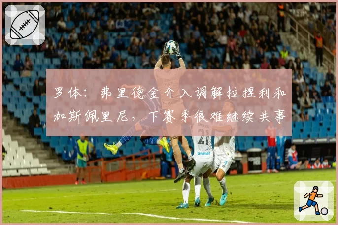 罗体:弗里德金介入调解拉捏利和加斯佩里尼,下赛季很难继续共事