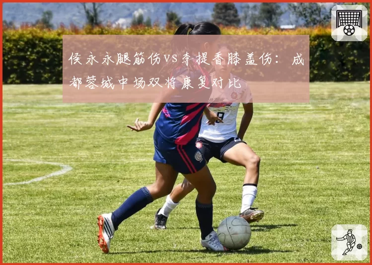 侯永永腿筋伤vs李提香膝盖伤:成都蓉城中场双将康复对比