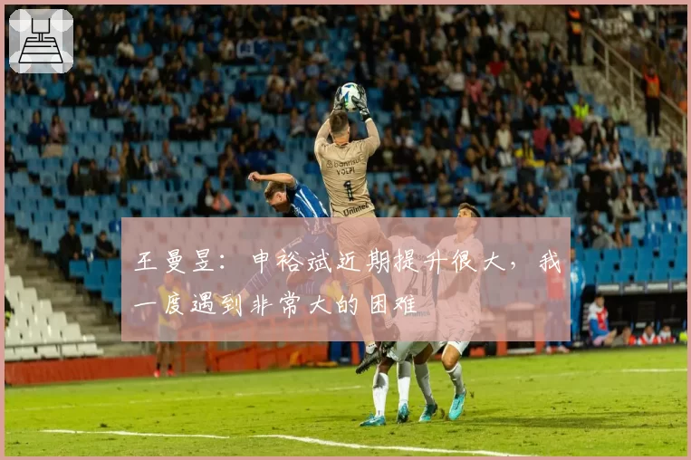 王曼昱：申裕斌近期提升很大，我一度遇到非常大的困难