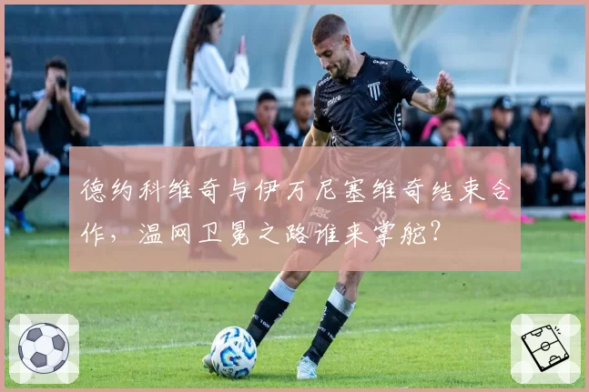 德约科维奇与伊万尼塞维奇结束合作,温网卫冕之路谁来掌舵?