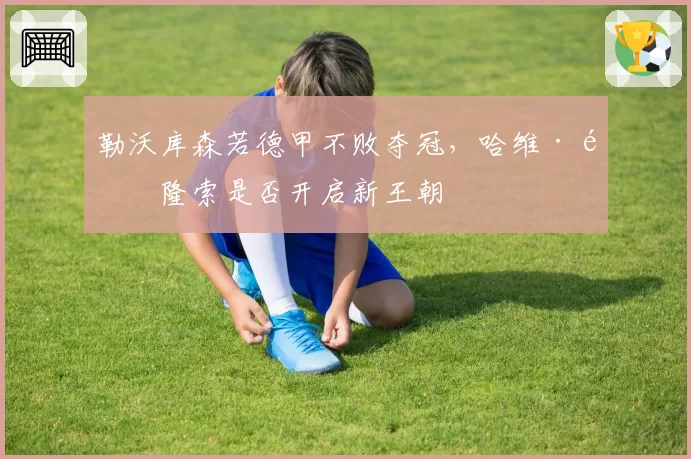 勒沃库森若德甲不败夺冠，哈维·阿隆索是否开启新王朝