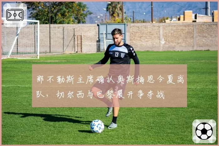 那不勒斯主席确认奥斯梅恩今夏离队,切尔西与巴黎展开争夺战