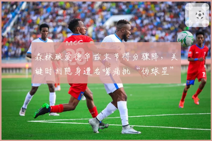森林狼爱德华兹末节得分骤降,关键时刻隐身遭名嘴痛批“伪球星”