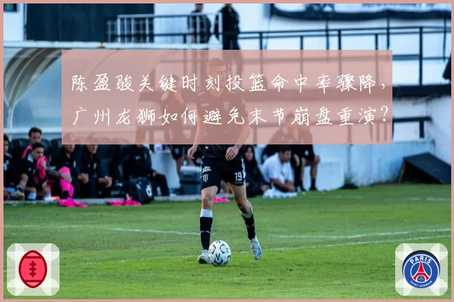 陈盈骏关键时刻投篮命中率骤降,广州龙狮如何避免末节崩盘重演?