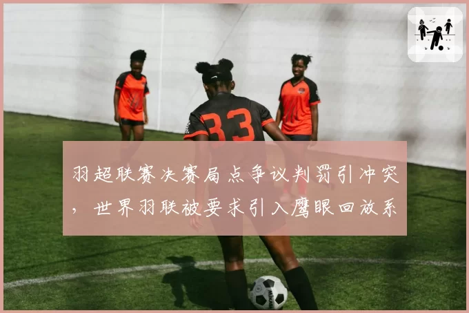 羽超联赛决赛局点争议判罚引冲突,世界羽联被要求引入鹰眼回放系统