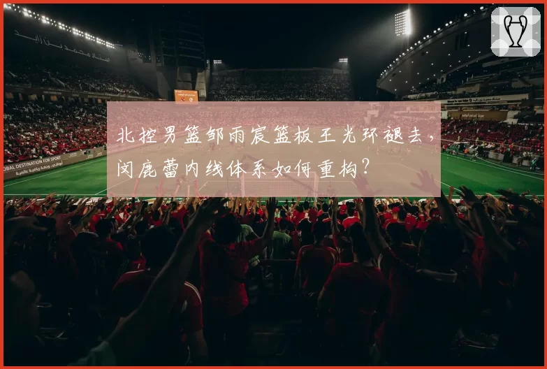 北控男篮邹雨宸篮板王光环褪去，闵鹿蕾内线体系如何重构？
