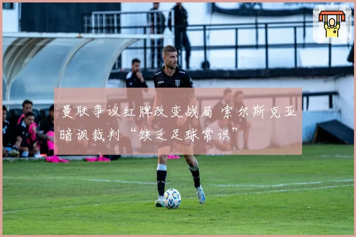 曼联争议红牌改变战局 索尔斯克亚暗讽裁判“缺乏足球常识”