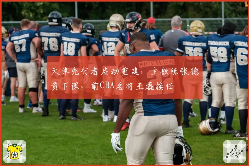 天津先行者启动重建，主教练张德贵下课，前CBA名将王磊接任