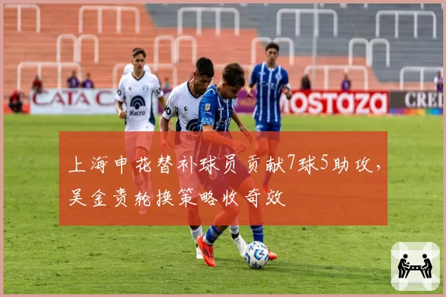 上海申花替补球员贡献7球5助攻，吴金贵轮换策略收奇效