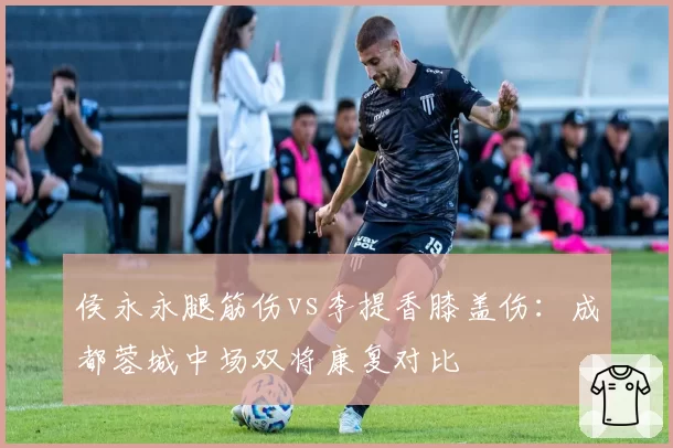 侯永永腿筋伤vs李提香膝盖伤:成都蓉城中场双将康复对比