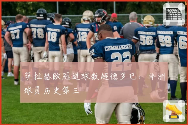 萨拉赫欧冠进球数超德罗巴，非洲球员历史第三