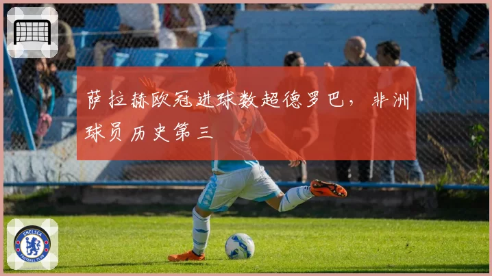 萨拉赫欧冠进球数超德罗巴，非洲球员历史第三